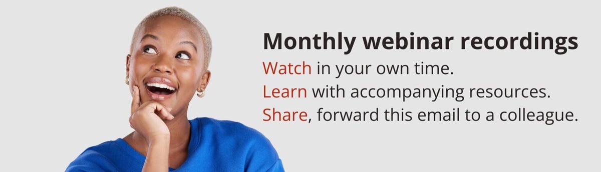 Monthly webinar recordings Watch in your own time. Learn with accompanying resources. Share, forward this email to a colleague.